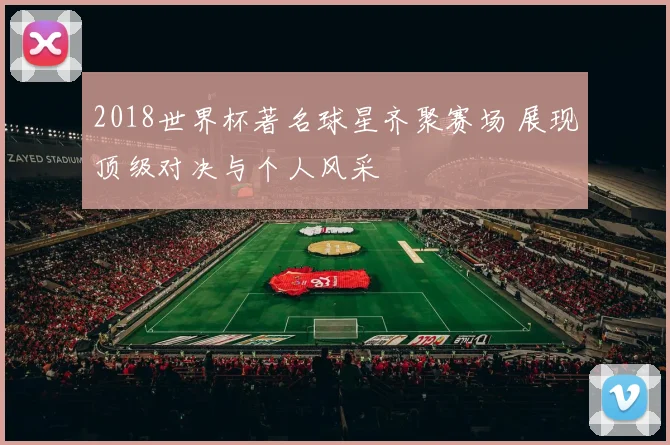 2018世界杯著名球星齐聚赛场 展现顶级对决与个人风采