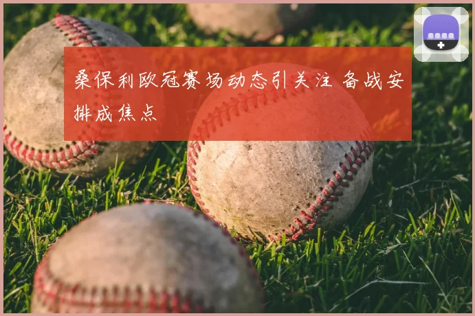 桑保利欧冠赛场动态引关注 备战安排成焦点