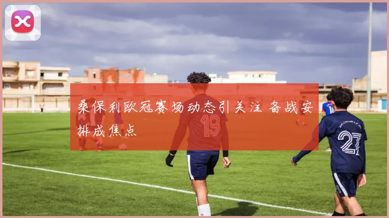 桑保利欧冠赛场动态引关注 备战安排成焦点