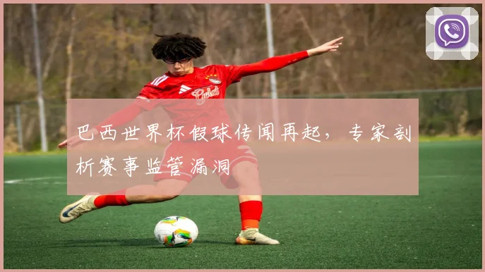 巴西世界杯假球传闻再起,专家剖析赛事监管漏洞