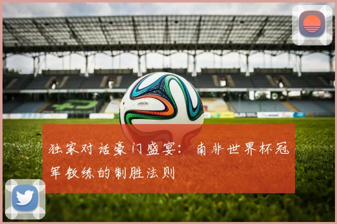 独家对话豪门盛宴:南非世界杯冠军教练的制胜法则