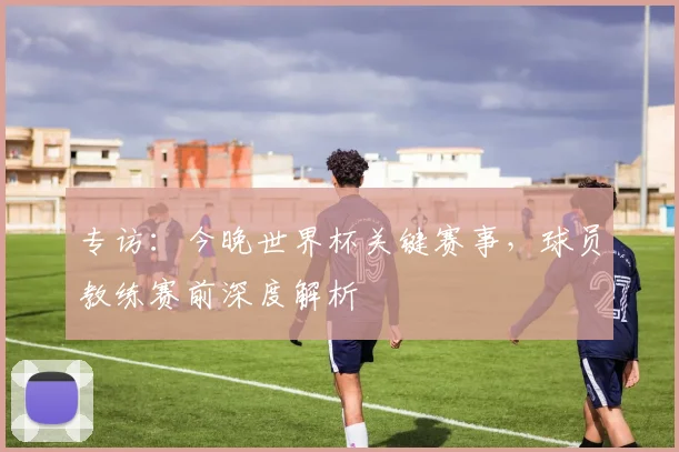 专访:今晚世界杯关键赛事,球员教练赛前深度解析
