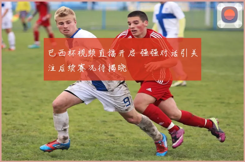 巴西杯视频直播开启 强强对话引关注后续赛况待揭晓