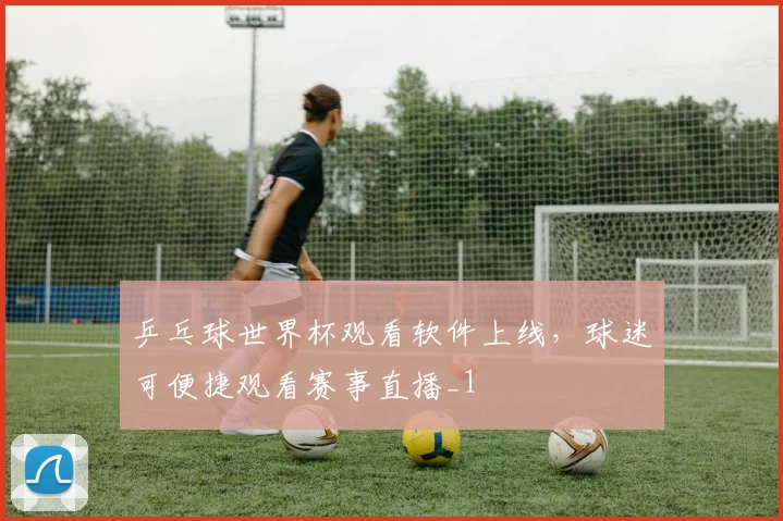 乒乓球世界杯观看软件上线，球迷可便捷观看赛事直播_1