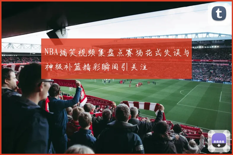 NBA搞笑视频集盘点赛场花式失误与神级补篮精彩瞬间引关注