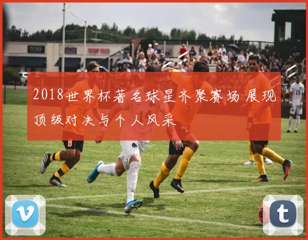 2018世界杯著名球星齐聚赛场 展现顶级对决与个人风采