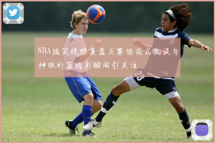 NBA搞笑视频集盘点赛场花式失误与神级补篮精彩瞬间引关注