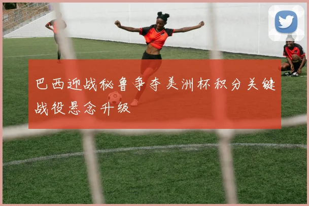 巴西迎战秘鲁争夺美洲杯积分关键战役悬念升级