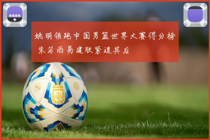 姚明领跑中国男篮世界大赛得分榜 朱芳雨易建联紧追其后