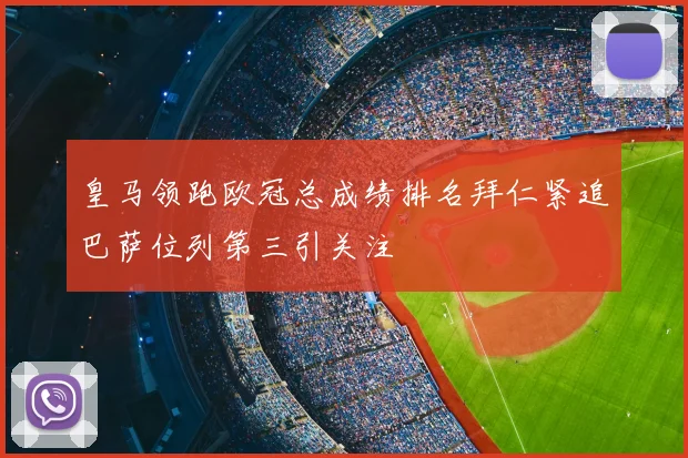 皇马领跑欧冠总成绩排名拜仁紧追巴萨位列第三引关注