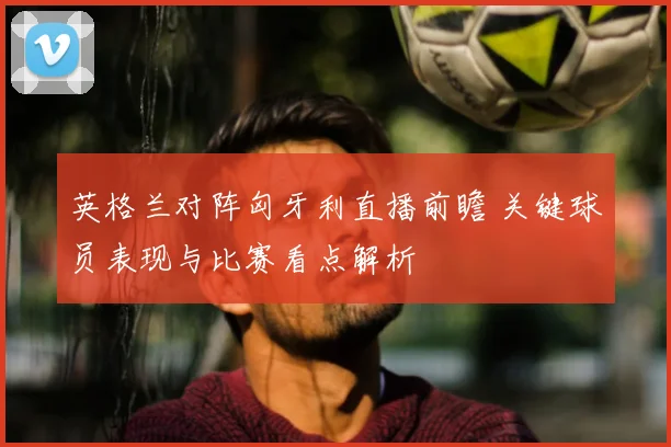 英格兰对阵匈牙利直播前瞻 关键球员表现与比赛看点解析