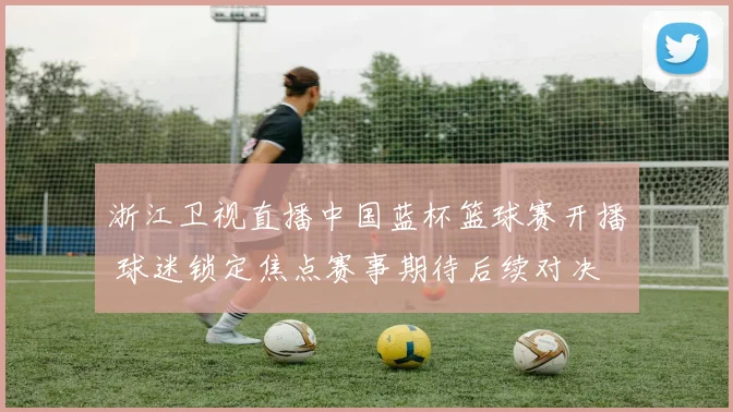 浙江卫视直播中国蓝杯篮球赛开播 球迷锁定焦点赛事期待后续对决