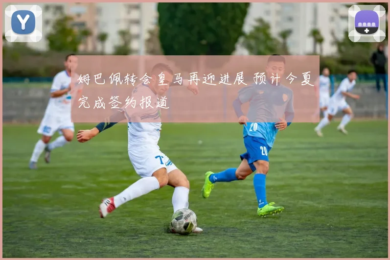 姆巴佩转会皇马再迎进展 预计今夏完成签约报道