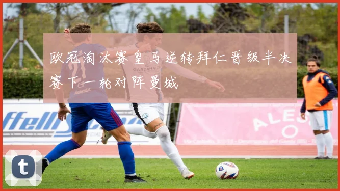 欧冠淘汰赛皇马逆转拜仁晋级半决赛下一轮对阵曼城