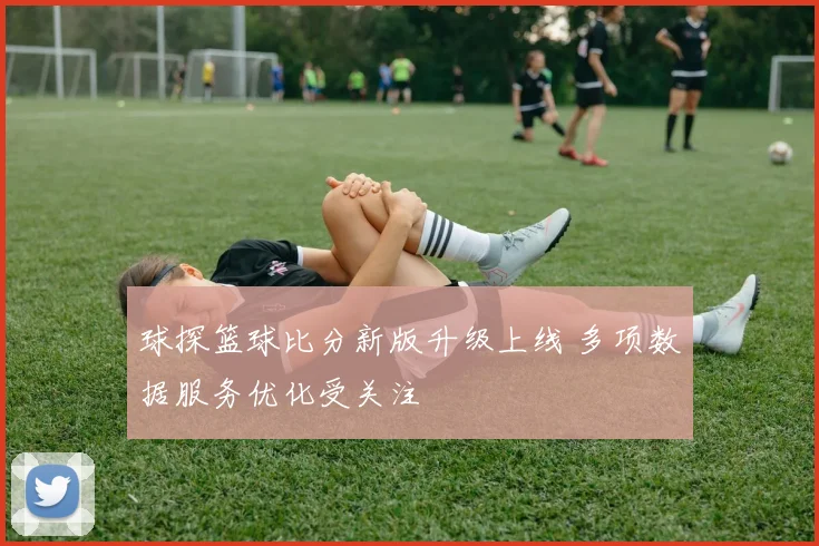 球探篮球比分新版升级上线 多项数据服务优化受关注