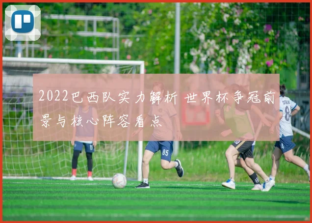 2022巴西队实力解析 世界杯争冠前景与核心阵容看点