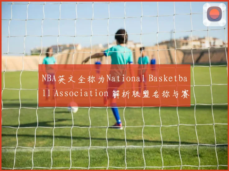 NBA英文全称为National Basketball Association 解析联盟名称与赛事背景资讯