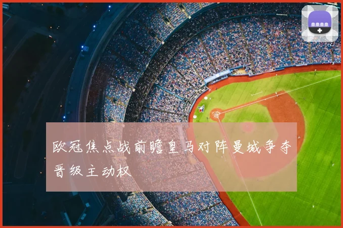 欧冠焦点战前瞻皇马对阵曼城争夺晋级主动权