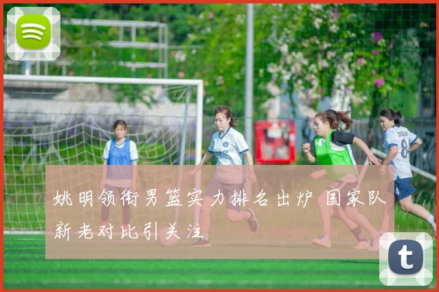 姚明领衔男篮实力排名出炉 国家队新老对比引关注