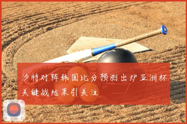 沙特对阵韩国比分预测出炉亚洲杯关键战结果引关注