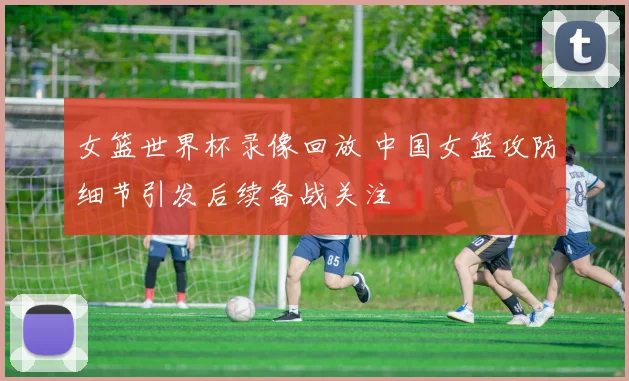 女篮世界杯录像回放 中国女篮攻防细节引发后续备战关注