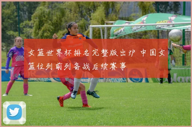 女篮世界杯排名完整版出炉 中国女篮位列前列备战后续赛事
