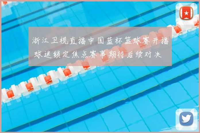 浙江卫视直播中国蓝杯篮球赛开播 球迷锁定焦点赛事期待后续对决