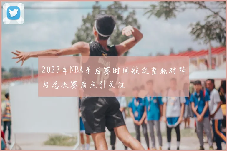 2023年NBA季后赛时间敲定首轮对阵与总决赛看点引关注