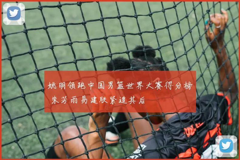 姚明领跑中国男篮世界大赛得分榜 朱芳雨易建联紧追其后