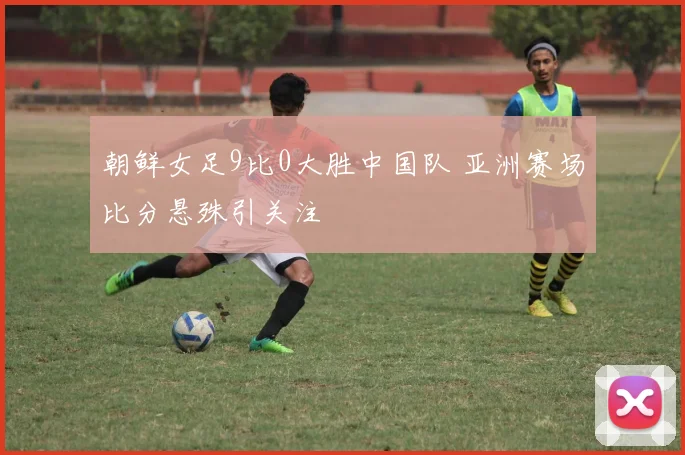 朝鲜女足9比0大胜中国队 亚洲赛场比分悬殊引关注