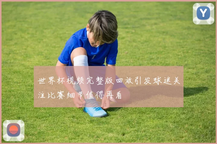 世界杯视频完整版回放引发球迷关注比赛细节值得再看