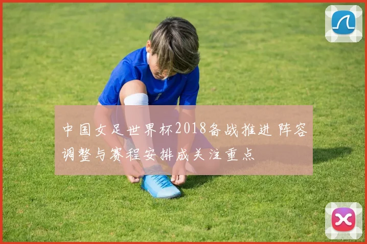 中国女足世界杯2018备战推进 阵容调整与赛程安排成关注重点