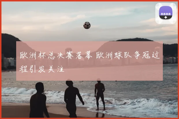 欧洲杯总决赛落幕 欧洲球队争冠过程引发关注