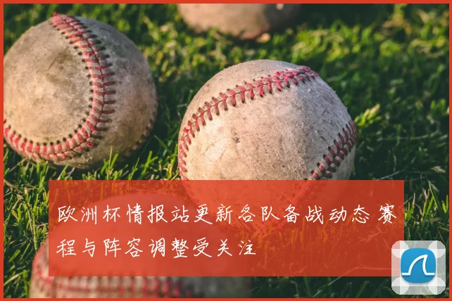 欧洲杯情报站更新各队备战动态 赛程与阵容调整受关注