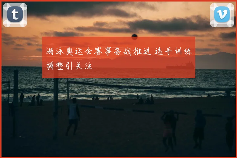游泳奥运会赛事备战推进 选手训练调整引关注