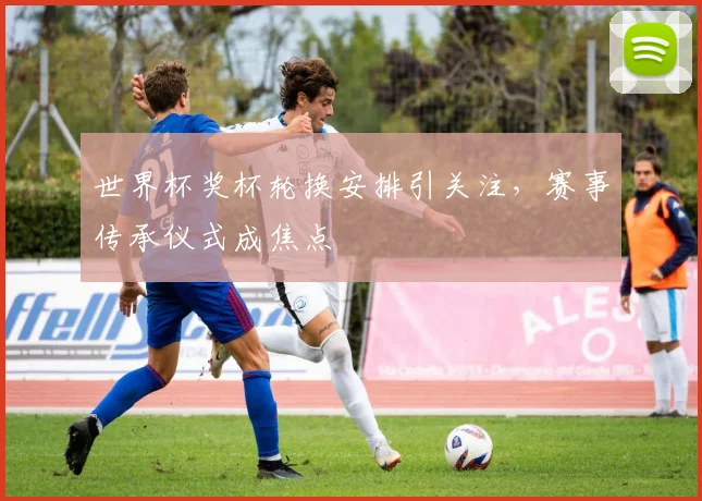 世界杯奖杯轮换安排引关注，赛事传承仪式成焦点