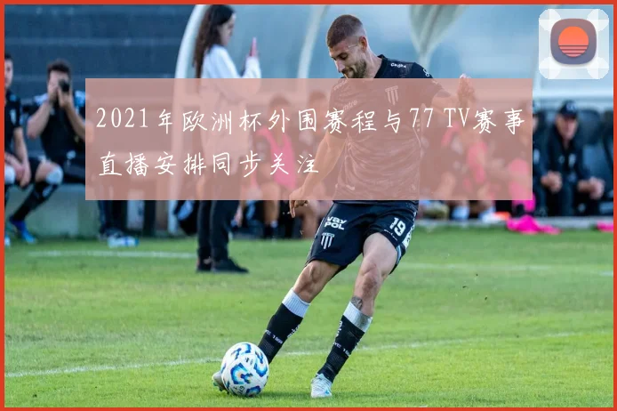 2021年欧洲杯外围赛程与77 TV赛事直播安排同步关注