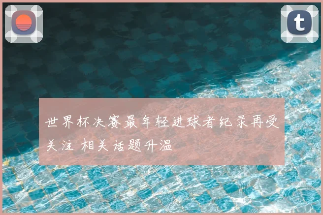 世界杯决赛最年轻进球者纪录再受关注 相关话题升温