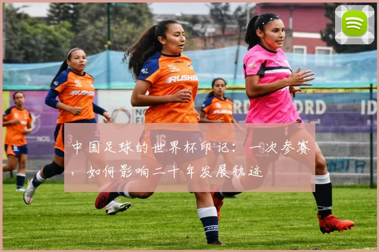 中国足球的世界杯印记：一次参赛，如何影响二十年发展轨迹