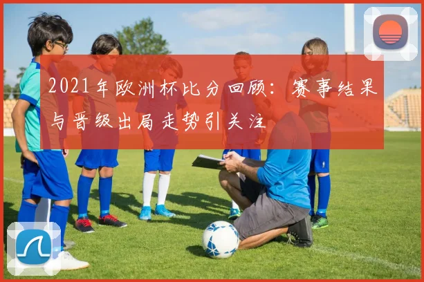 2021年欧洲杯比分回顾:赛事结果与晋级出局走势引关注