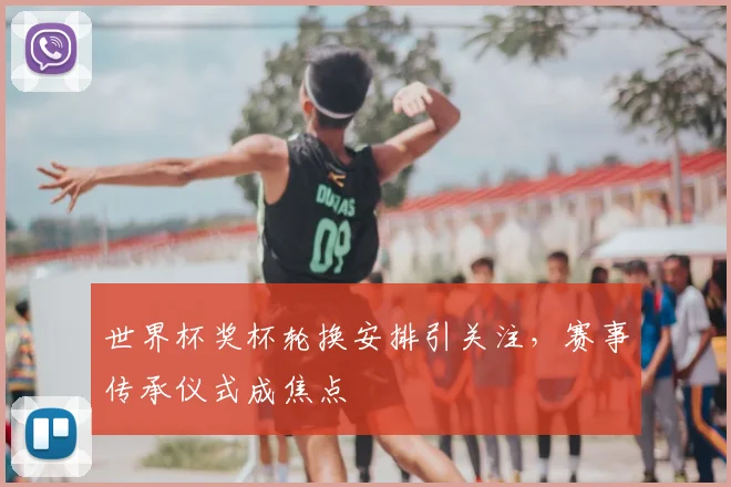 世界杯奖杯轮换安排引关注，赛事传承仪式成焦点